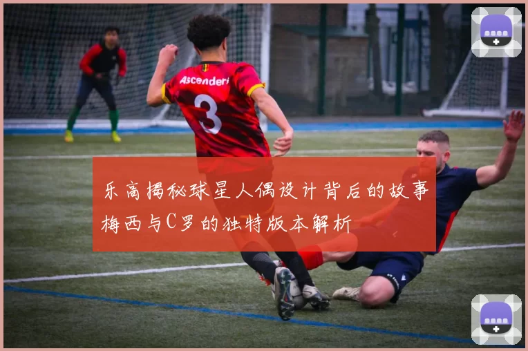 乐高揭秘球星人偶设计背后的故事梅西与C罗的独特版本解析