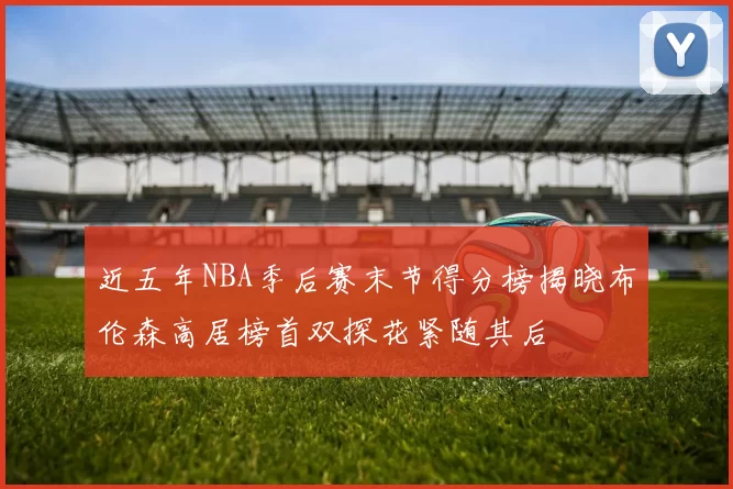 近五年NBA季后赛末节得分榜揭晓布伦森高居榜首双探花紧随其后